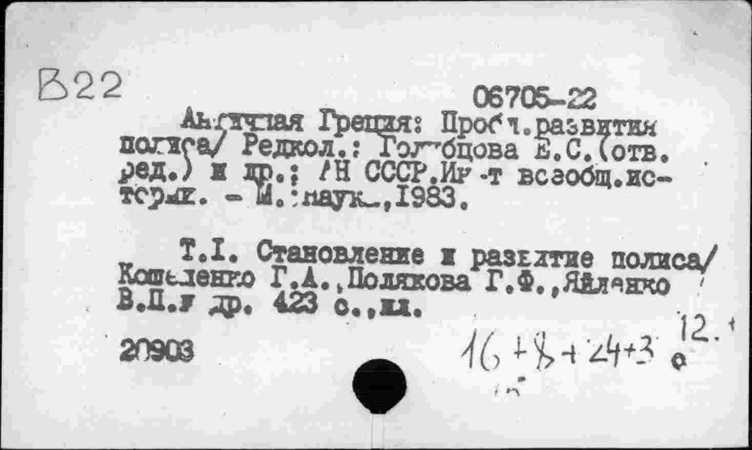 ﻿В22	06705-22
Аь лгсіая Гретая s Проб ч. развития попса/ Редкол.; Голубцова Е.С.Їотв. ред.) и др.; /И СССР.Иу-т всаобш.ис-тсрл. - И.:паук., 1983.
T.I. Становление х развитие полиса/ Кошьдеико ГД.kПолякова Г.Ф.,Яйленко В.Д.Ј др. 423 O..U.
2°*»	^6 4-і'4*3 <Г'